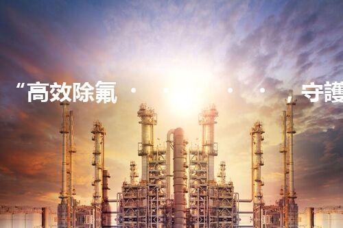 “高效除氟，守護(hù)碧水藍(lán)天——廢水中氟離子處理新篇章”